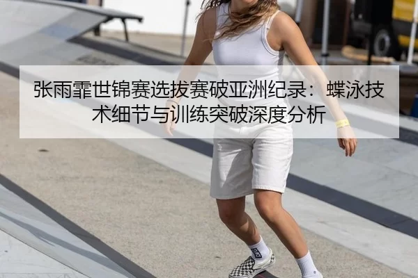张雨霏世锦赛选拔赛破亚洲纪录：蝶泳技术细节与训练突破深度分析
