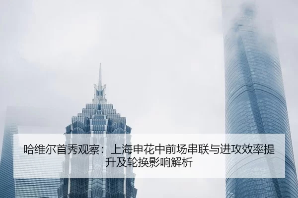 哈维尔首秀观察：上海申花中前场串联与进攻效率提升及轮换影响解析