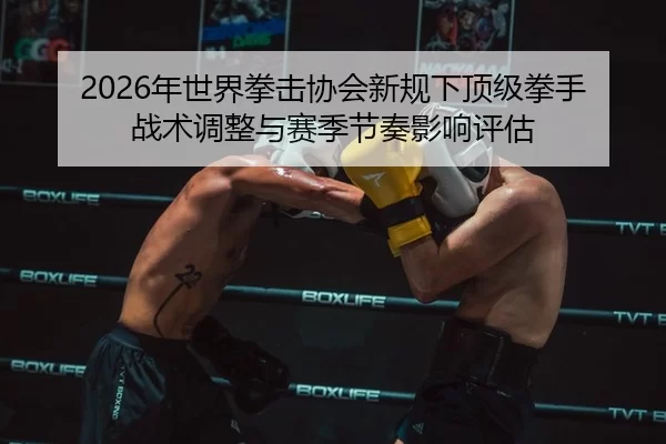 2026年世界拳击协会新规下顶级拳手战术调整与赛季节奏影响评估