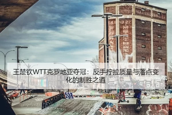 王楚钦WTT克罗地亚夺冠：反手拧拉质量与落点变化的制胜之道