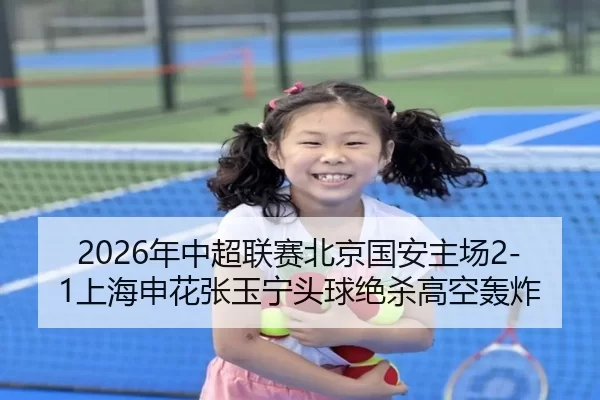 2026年中超联赛北京国安主场2-1上海申花张玉宁头球绝杀高空轰炸
