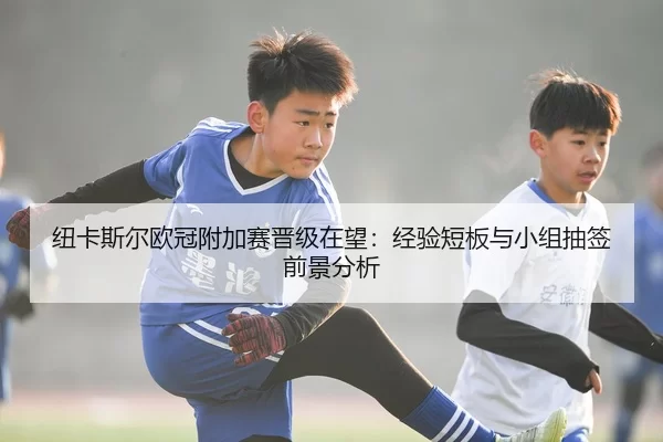 纽卡斯尔欧冠附加赛晋级在望：经验短板与小组抽签前景分析
